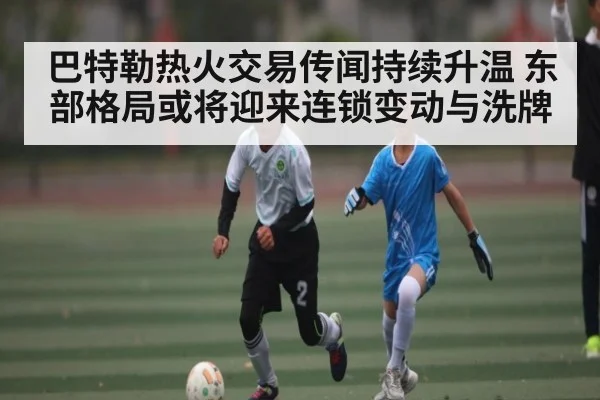 巴特勒热火交易传闻持续升温 东部格局或将迎来连锁变动与洗牌