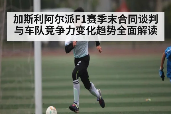 加斯利阿尔派F1赛季末合同谈判与车队竞争力变化趋势全面解读